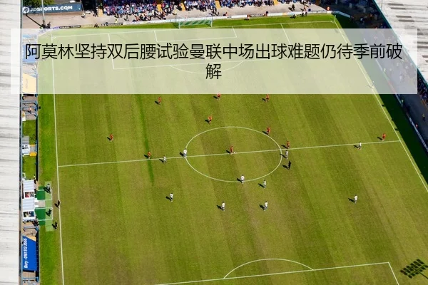阿莫林坚持双后腰试验曼联中场出球难题仍待季前破解