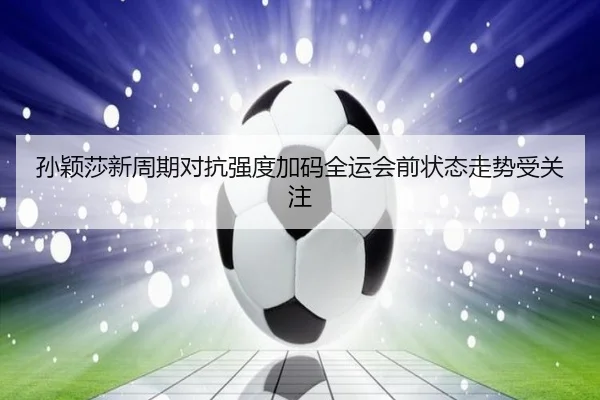 孙颖莎新周期对抗强度加码全运会前状态走势受关注